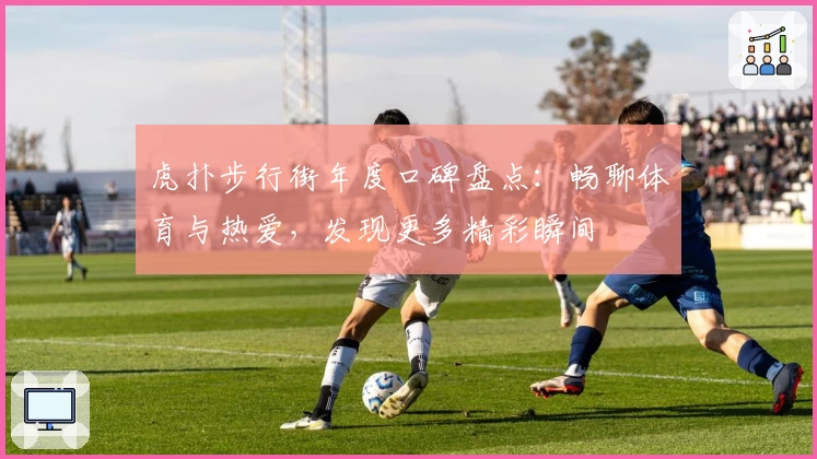 虎扑步行街年度口碑盘点：畅聊体育与热爱，发现更多精彩瞬间