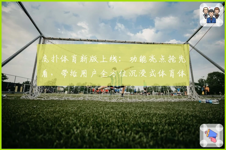 虎扑体育新版上线：功能亮点抢先看，带给用户全方位沉浸式体育体验