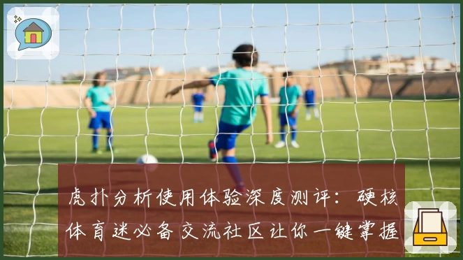 虎扑分析使用体验深度测评：硬核体育迷必备交流社区让你一键掌握赛事动态