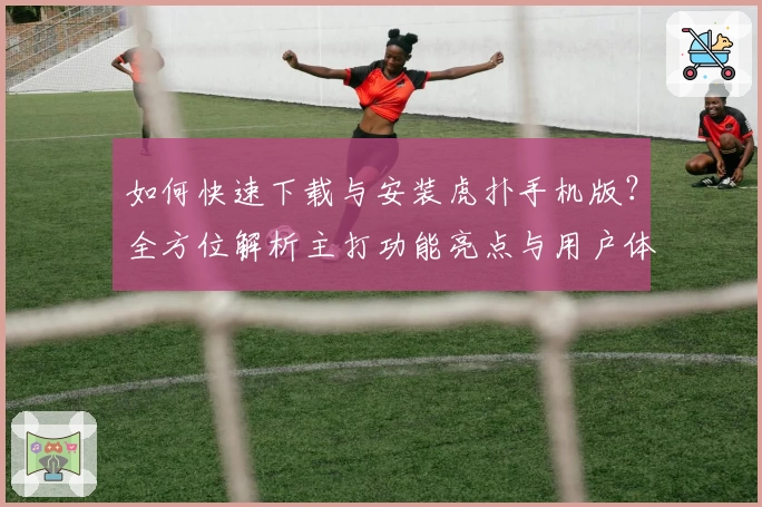 如何快速下载与安装虎扑手机版？全方位解析主打功能亮点与用户体验