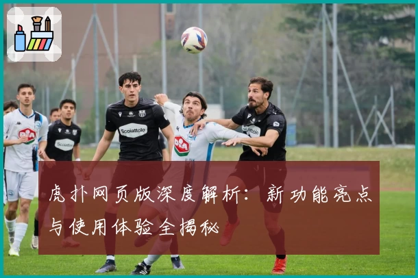 虎扑网页版深度解析：新功能亮点与使用体验全揭秘