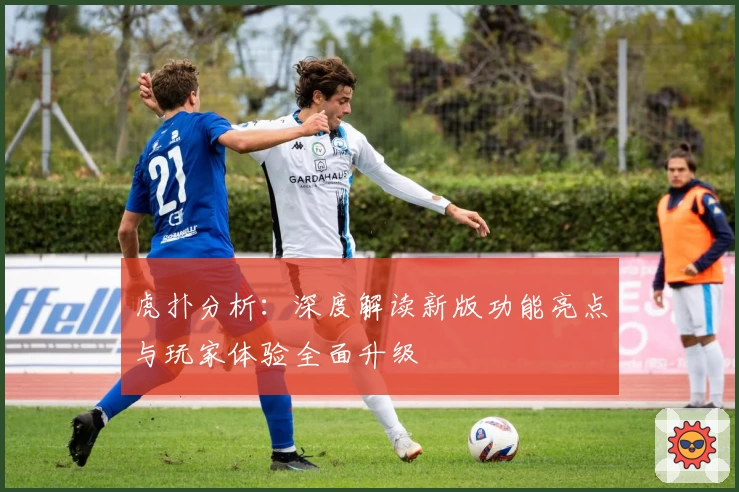 虎扑分析：深度解读新版功能亮点与玩家体验全面升级