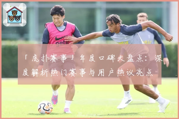 「虎扑赛事」年度口碑大盘点:深度解析热门赛事与用户热议亮点