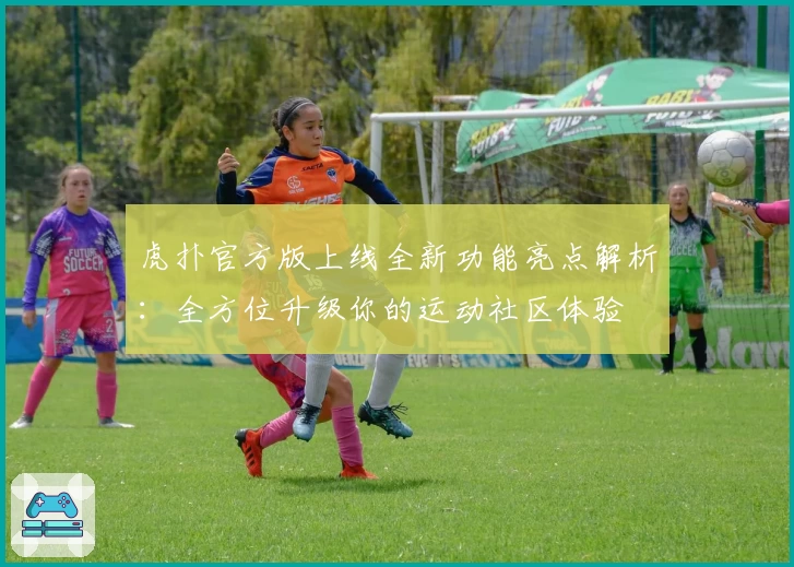 虎扑官方版上线全新功能亮点解析:全方位升级你的运动社区体验