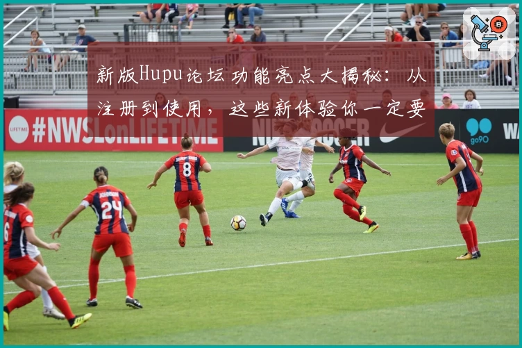 新版Hupu论坛功能亮点大揭秘:从注册到使用,这些新体验你一定要知道