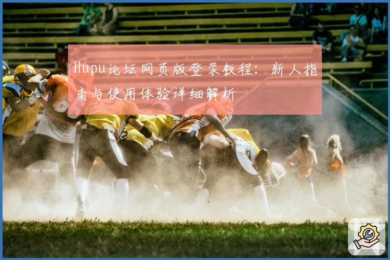 Hupu论坛网页版登录教程：新人指南与使用体验详细解析