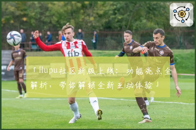 「Hupu社区新版上线:功能亮点全解析,带你解锁全新互动体验」