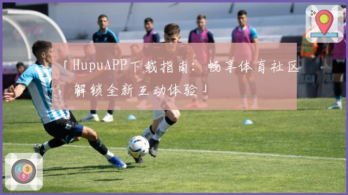 「HupuAPP下载指南：畅享体育社区，解锁全新互动体验」