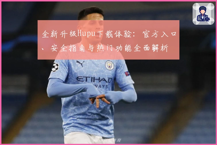 全新升级Hupu下载体验:官方入口、安全指南与热门功能全面解析