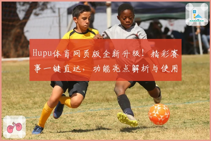 Hupu体育网页版全新升级！精彩赛事一键直达，功能亮点解析与使用体验全披露！