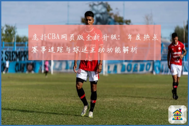 虎扑CBA网页版全新升级：年度热点赛事追踪与球迷互动功能解析