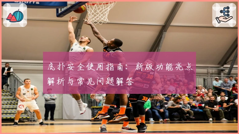 虎扑安全使用指南:新版功能亮点解析与常见问题解答