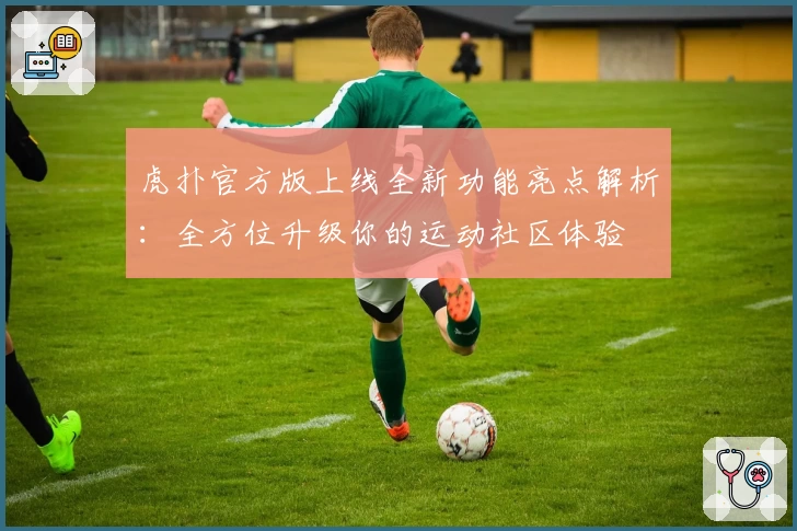 虎扑官方版上线全新功能亮点解析:全方位升级你的运动社区体验