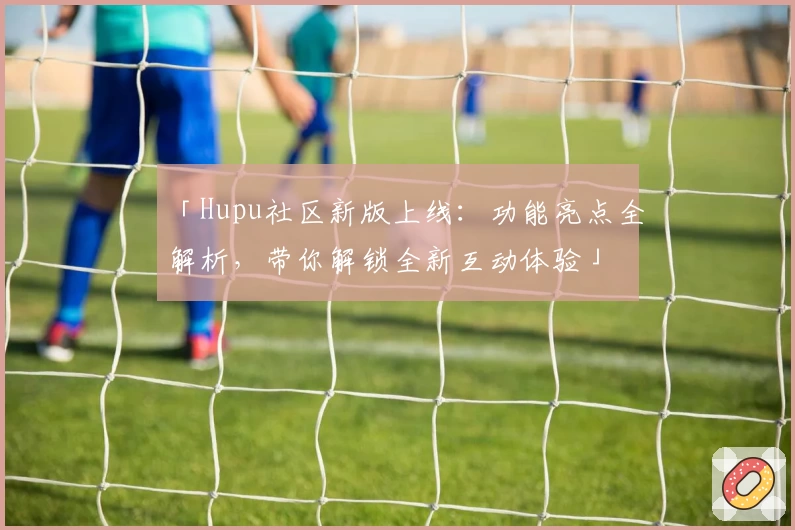 「Hupu社区新版上线:功能亮点全解析,带你解锁全新互动体验」