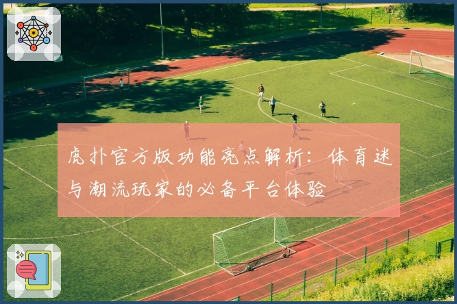 虎扑官方版功能亮点解析：体育迷与潮流玩家的必备平台体验