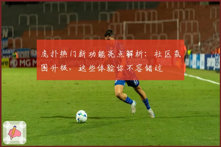 虎扑热门新功能亮点解析：社区氛围升级，这些体验你不容错过