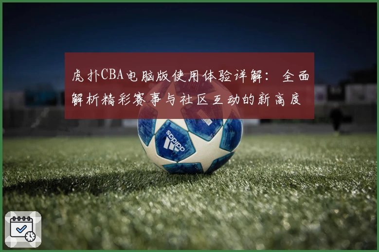 虎扑CBA电脑版使用体验详解:全面解析精彩赛事与社区互动的新高度