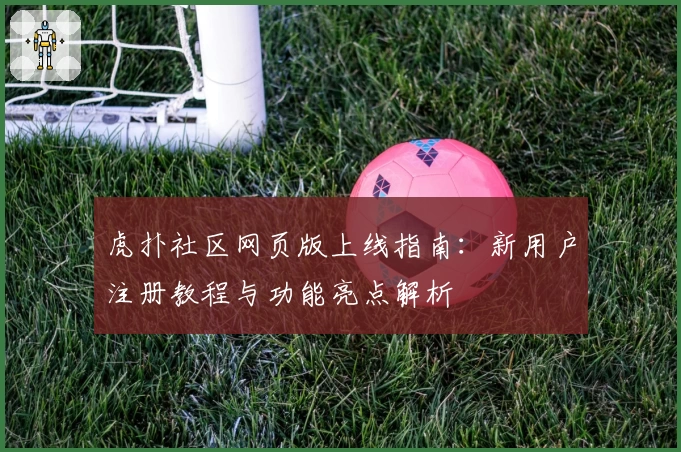虎扑社区网页版上线指南：新用户注册教程与功能亮点解析