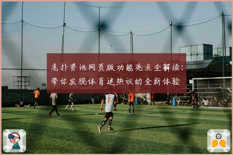 虎扑资讯网页版功能亮点全解读：带你发现体育迷热议的全新体验