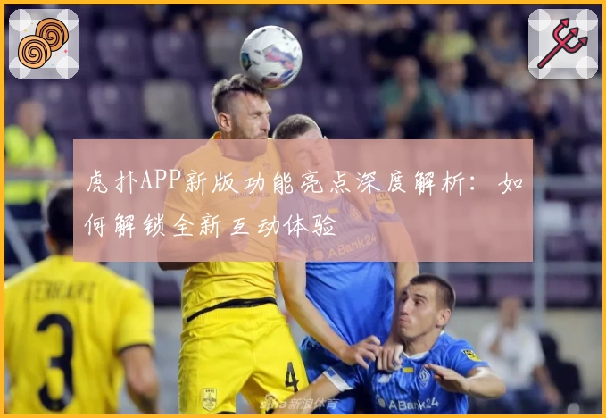 虎扑APP新版功能亮点深度解析：如何解锁全新互动体验