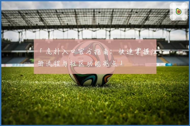 「虎扑入口官方指南:快速掌握注册流程与社区功能亮点」