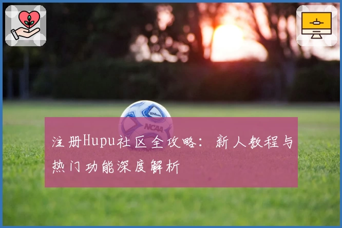 注册Hupu社区全攻略：新人教程与热门功能深度解析