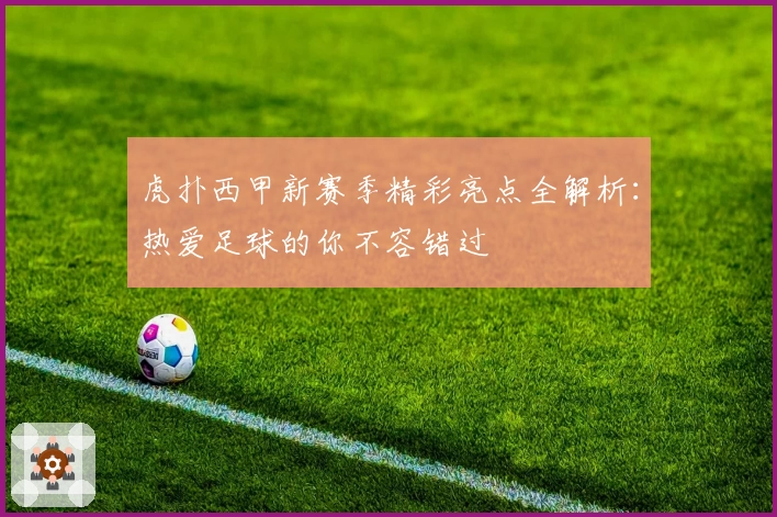 虎扑西甲新赛季精彩亮点全解析：热爱足球的你不容错过