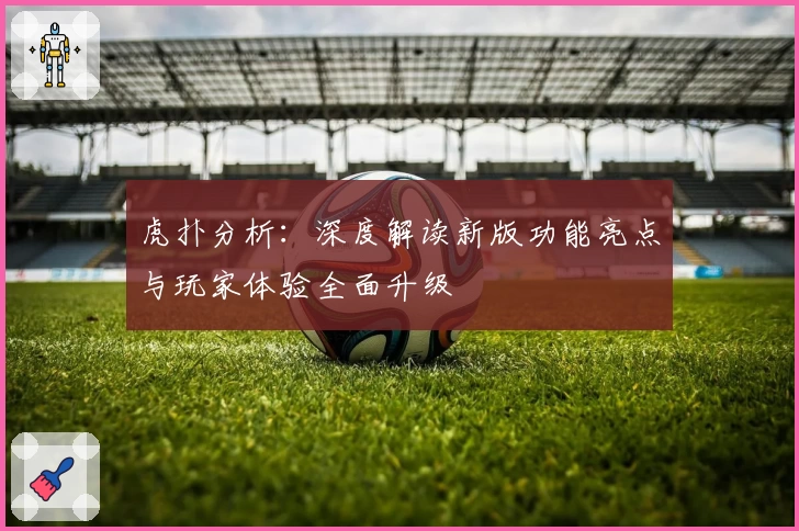 虎扑分析：深度解读新版功能亮点与玩家体验全面升级